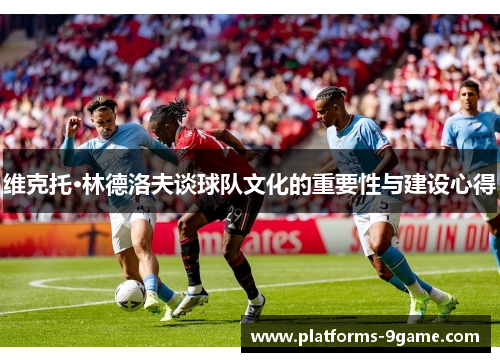 维克托·林德洛夫谈球队文化的重要性与建设心得 维克托·林德洛夫谈球队文化的重要性与建设心得