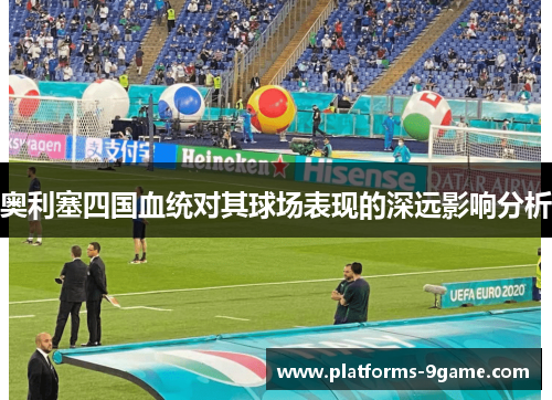奥利塞四国血统对其球场表现的深远影响分析 奥利塞四国血统对其球场表现的深远影响分析