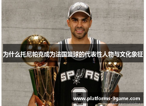 为什么托尼帕克成为法国篮球的代表性人物与文化象征 为什么托尼帕克成为法国篮球的代表性人物与文化象征