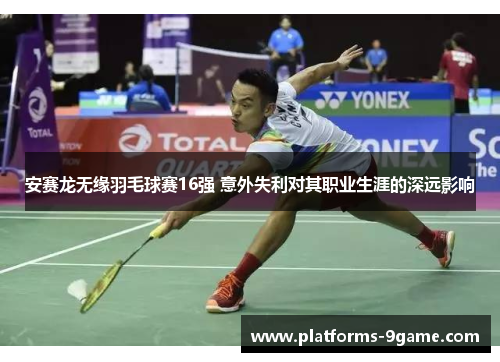 安赛龙无缘羽毛球赛16强 意外失利对其职业生涯的深远影响 安赛龙无缘羽毛球赛16强 意外失利对其职业生涯的深远影响