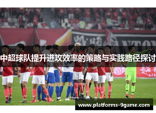 中超球队提升进攻效率的策略与实践路径探讨 中超球队提升进攻效率的策略与实践路径探讨