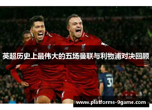英超历史上最伟大的五场曼联与利物浦对决回顾 英超历史上最伟大的五场曼联与利物浦对决回顾