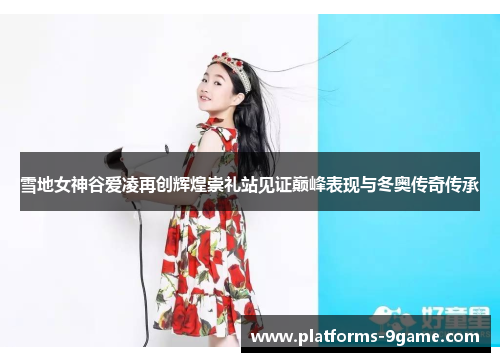 雪地女神谷爱凌再创辉煌崇礼站见证巅峰表现与冬奥传奇传承