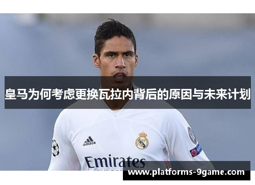 皇马为何考虑更换瓦拉内背后的原因与未来计划