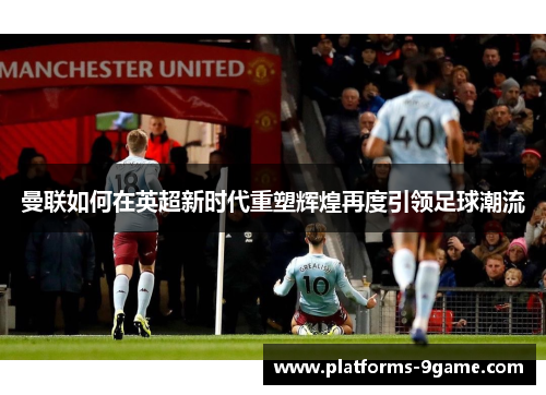 曼联如何在英超新时代重塑辉煌再度引领足球潮流 曼联如何在英超新时代重塑辉煌再度引领足球潮流