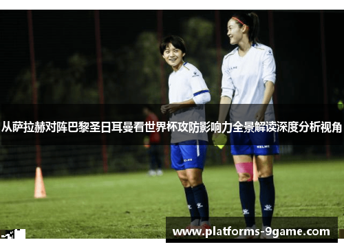 从萨拉赫对阵巴黎圣日耳曼看世界杯攻防影响力全景解读深度分析视角