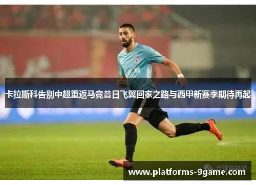 卡拉斯科告别中超重返马竞昔日飞翼回家之路与西甲新赛季期待再起