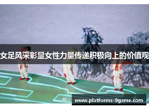 女足风采彰显女性力量传递积极向上的价值观 女足风采彰显女性力量传递积极向上的价值观