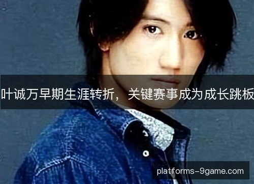 叶诚万早期生涯转折，关键赛事成为成长跳板